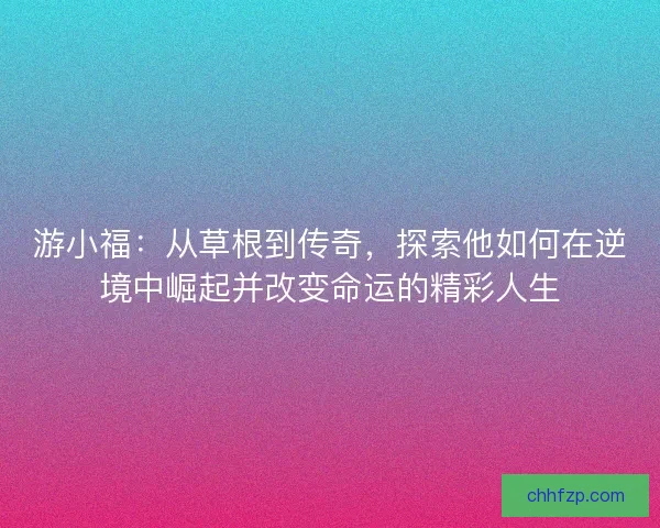游小福：从草根到传奇，探索他如何在逆境中崛起并改变命运的精彩人生