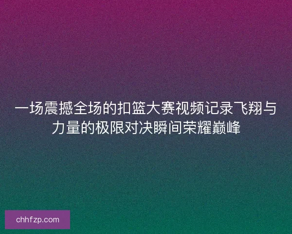 一场震撼全场的扣篮大赛视频记录飞翔与力量的极限对决瞬间荣耀巅峰