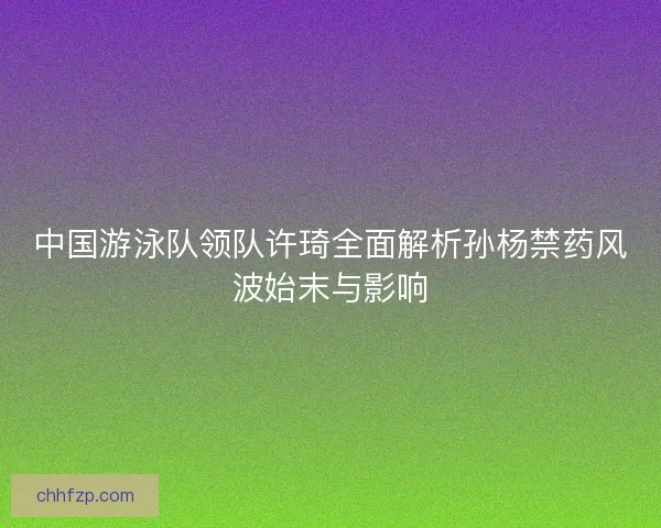 中国游泳队领队许琦全面解析孙杨禁药风波始末与影响