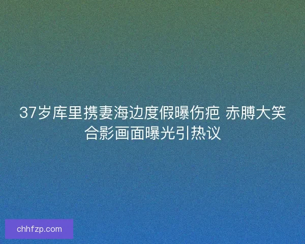 37岁库里携妻海边度假曝伤疤 赤膊大笑合影画面曝光引热议