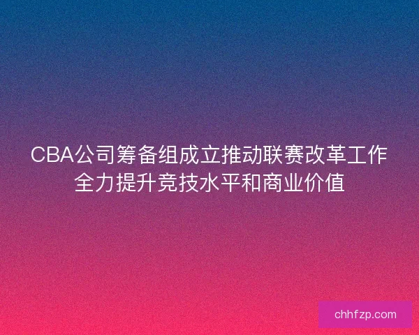 CBA公司筹备组成立推动联赛改革工作全力提升竞技水平和商业价值
