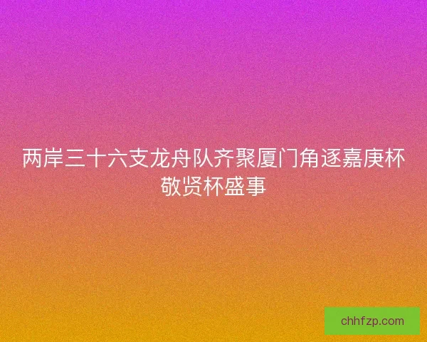 两岸三十六支龙舟队齐聚厦门角逐嘉庚杯敬贤杯盛事