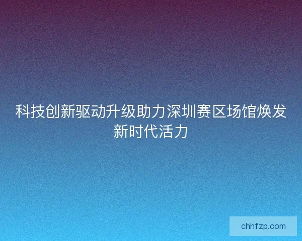 科技创新驱动升级助力深圳赛区场馆焕发新时代活力