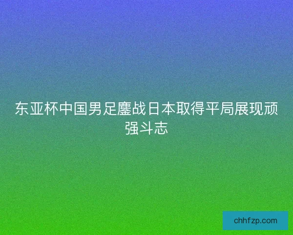 东亚杯中国男足鏖战日本取得平局展现顽强斗志 东亚杯中国男足鏖战日本取得平局展现顽强斗志