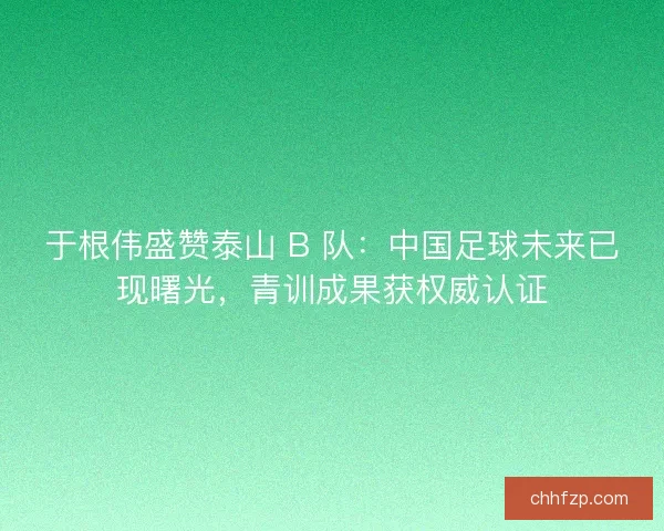 于根伟盛赞泰山 B 队：中国足球未来已现曙光，青训成果获权威认证