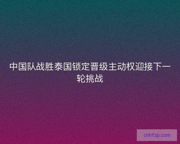 中国队战胜泰国锁定晋级主动权迎接下一轮挑战