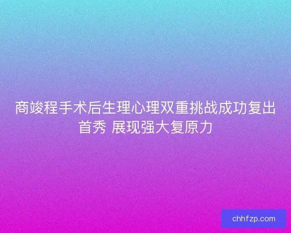 商竣程手术后生理心理双重挑战成功复出首秀 展现强大复原力
