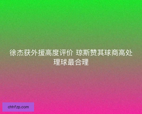 徐杰获外援高度评价 琼斯赞其球商高处理球最合理