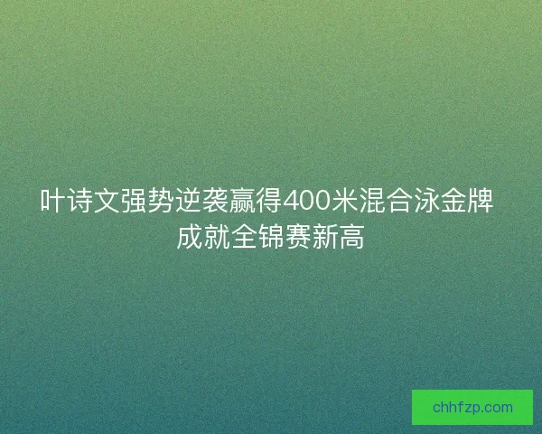 叶诗文强势逆袭赢得400米混合泳金牌 成就全锦赛新高