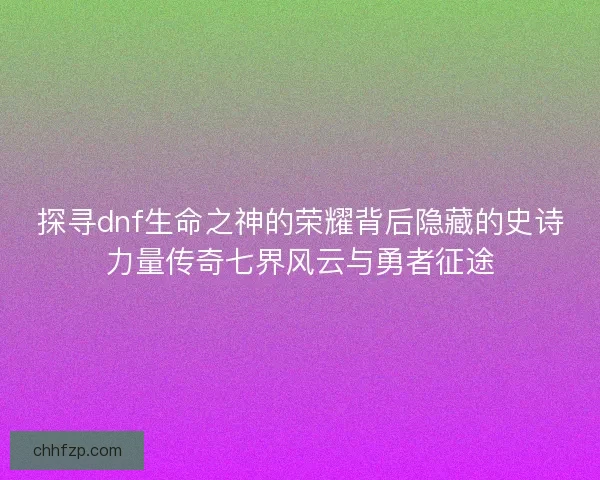 探寻dnf生命之神的荣耀背后隐藏的史诗力量传奇七界风云与勇者征途 探寻dnf生命之神的荣耀背后隐藏的史诗力量传奇七界风云与勇者征途