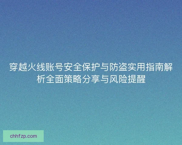 穿越火线账号安全保护与防盗实用指南解析全面策略分享与风险提醒 穿越火线账号安全保护与防盗实用指南解析全面策略分享与风险提醒