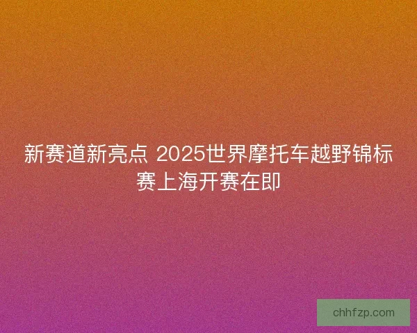 新赛道新亮点 2025世界摩托车越野锦标赛上海开赛在即 新赛道新亮点 2025世界摩托车越野锦标赛上海开赛在即
