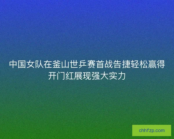 中国女队在釜山世乒赛首战告捷轻松赢得开门红展现强大实力