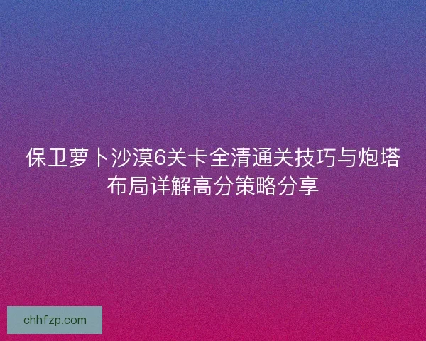 保卫萝卜沙漠6关卡全清通关技巧与炮塔布局详解高分策略分享