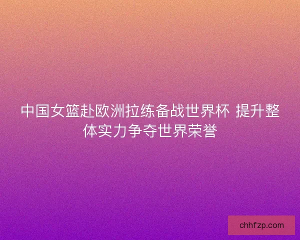 中国女篮赴欧洲拉练备战世界杯 提升整体实力争夺世界荣誉