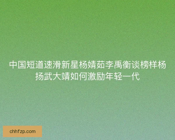 中国短道速滑新星杨婧茹李禹衡谈榜样杨扬武大靖如何激励年轻一代 中国短道速滑新星杨婧茹李禹衡谈榜样杨扬武大靖如何激励年轻一代