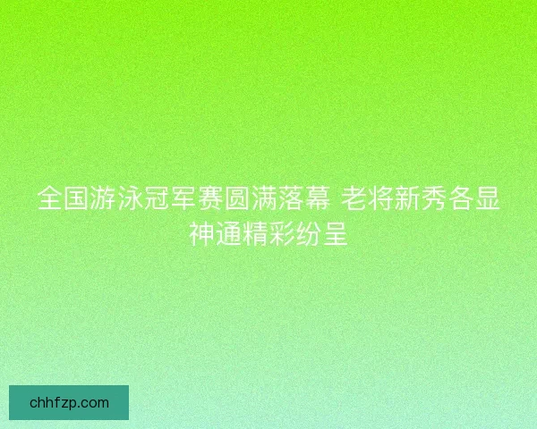 全国游泳冠军赛圆满落幕 老将新秀各显神通精彩纷呈